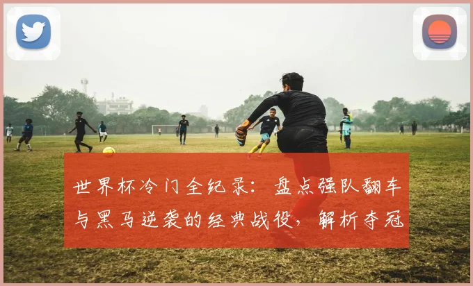 世界杯冷门全纪录：盘点强队翻车与黑马逆袭的经典战役，解析夺冠热门出局原因