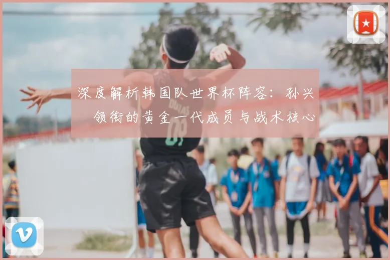 深度解析韩国队世界杯阵容：孙兴慜领衔的黄金一代成员与战术核心